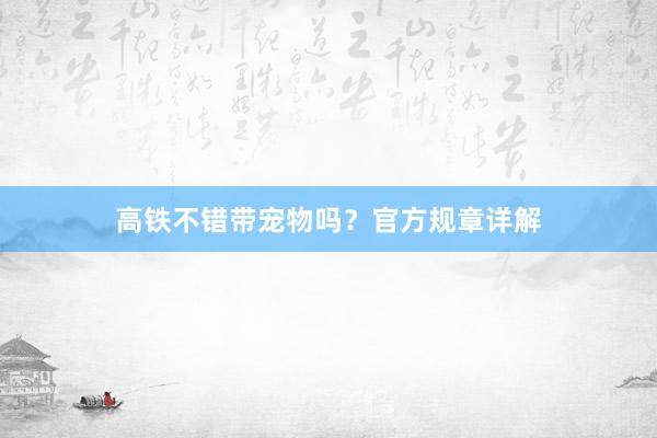 高铁不错带宠物吗？官方规章详解